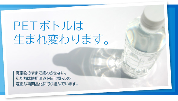 
PETボトルは生まれ変わります。

廃棄物のままで終わらせない。
私たちは使用済みPETボトルの適正な再商品化に取り組んでいます。
	